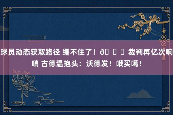 球员动态获取路径 绷不住了！😂裁判再亿次响哨 古德温抱头：沃德发！哦买噶！