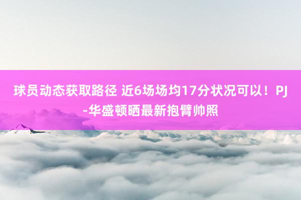 球员动态获取路径 近6场场均17分状况可以！PJ-华盛顿晒最新抱臂帅照