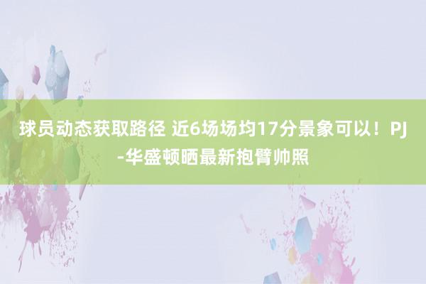 球员动态获取路径 近6场场均17分景象可以！PJ-华盛顿晒最新抱臂帅照