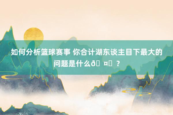 如何分析篮球赛事 你合计湖东谈主目下最大的问题是什么🤔？