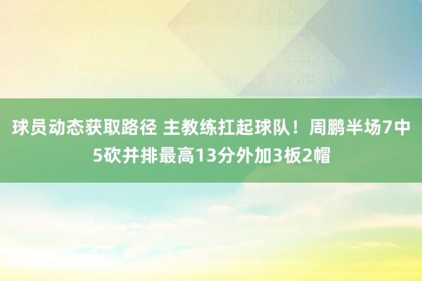 球员动态获取路径 主教练扛起球队！周鹏半场7中5砍并排最高13分外加3板2帽