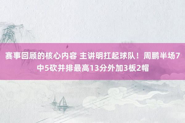 赛事回顾的核心内容 主讲明扛起球队！周鹏半场7中5砍并排最高13分外加3板2帽