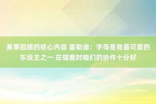 赛事回顾的核心内容 霍勒迪：字母是我最可爱的东谈主之一 在雄鹿时咱们的协作十分好