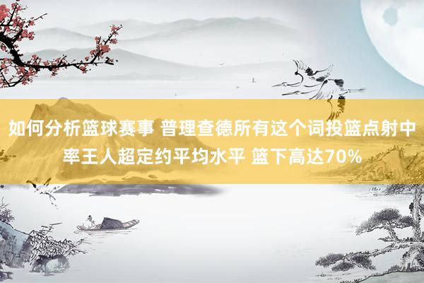 如何分析篮球赛事 普理查德所有这个词投篮点射中率王人超定约平均水平 篮下高达70%