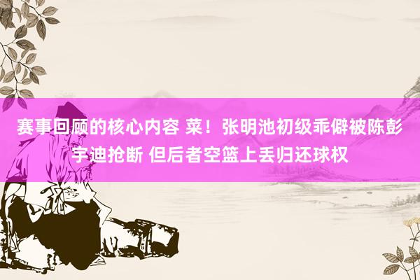 赛事回顾的核心内容 菜！张明池初级乖僻被陈彭宇迪抢断 但后者空篮上丢归还球权