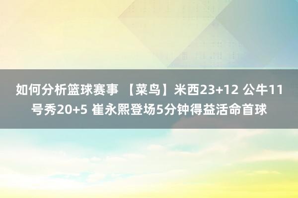 如何分析篮球赛事 【菜鸟】米西23+12 公牛11号秀20+5 崔永熙登场5分钟得益活命首球