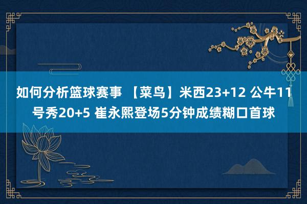 如何分析篮球赛事 【菜鸟】米西23+12 公牛11号秀20+5 崔永熙登场5分钟成绩糊口首球