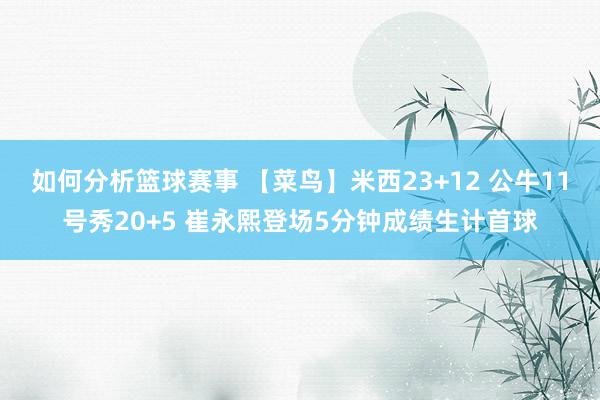 如何分析篮球赛事 【菜鸟】米西23+12 公牛11号秀20+5 崔永熙登场5分钟成绩生计首球