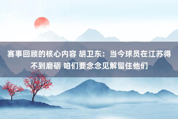 赛事回顾的核心内容 胡卫东：当今球员在江苏得不到磨砺 咱们要念念见解留住他们