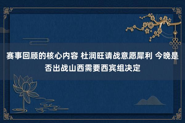 赛事回顾的核心内容 杜润旺请战意愿犀利 今晚是否出战山西需要西宾组决定