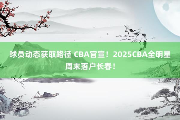 球员动态获取路径 CBA官宣！2025CBA全明星周末落户长春！