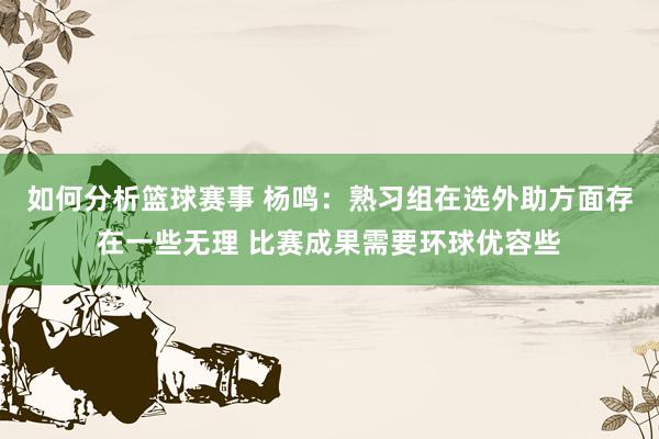 如何分析篮球赛事 杨鸣：熟习组在选外助方面存在一些无理 比赛成果需要环球优容些