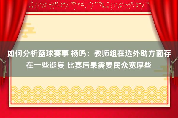 如何分析篮球赛事 杨鸣：教师组在选外助方面存在一些诞妄 比赛后果需要民众宽厚些