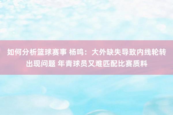 如何分析篮球赛事 杨鸣：大外缺失导致内线轮转出现问题 年青球员又难匹配比赛质料