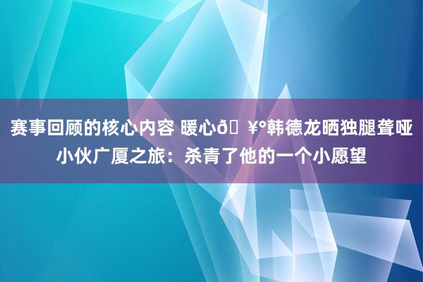 赛事回顾的核心内容 暖心🥰韩德龙晒独腿聋哑小伙广厦之旅：杀青了他的一个小愿望