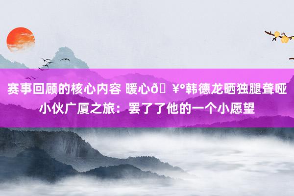 赛事回顾的核心内容 暖心🥰韩德龙晒独腿聋哑小伙广厦之旅：罢了了他的一个小愿望