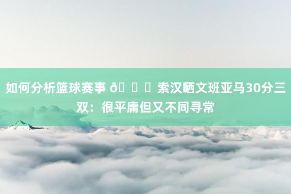 如何分析篮球赛事 👀索汉晒文班亚马30分三双：很平庸但又不同寻常