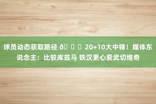 球员动态获取路径 😋20+10大中锋！媒体东说念主：比较库兹马 铁汉更心爱武切维奇