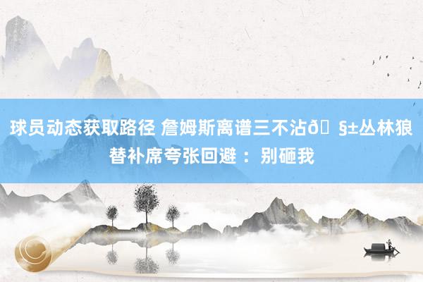 球员动态获取路径 詹姆斯离谱三不沾🧱丛林狼替补席夸张回避 ：别砸我