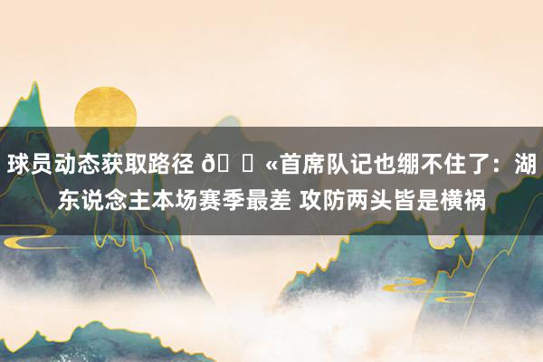 球员动态获取路径 😫首席队记也绷不住了：湖东说念主本场赛季最差 攻防两头皆是横祸