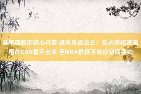 赛事回顾的核心内容 媒体东说念主：崔永熙驱逐邋遢在CBA看不出来 但NBA根柢不给你空间耍帅