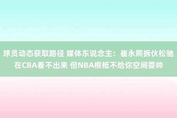 球员动态获取路径 媒体东说念主：崔永熙拆伙松驰在CBA看不出来 但NBA根柢不给你空间耍帅