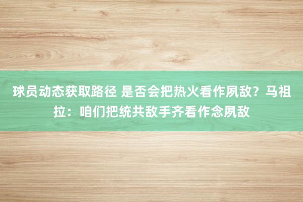 球员动态获取路径 是否会把热火看作夙敌？马祖拉：咱们把统共敌手齐看作念夙敌