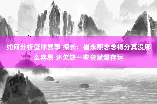 如何分析篮球赛事 探长：崔永熙念念得分真没那么容易 还欠缺一些禀赋温存运