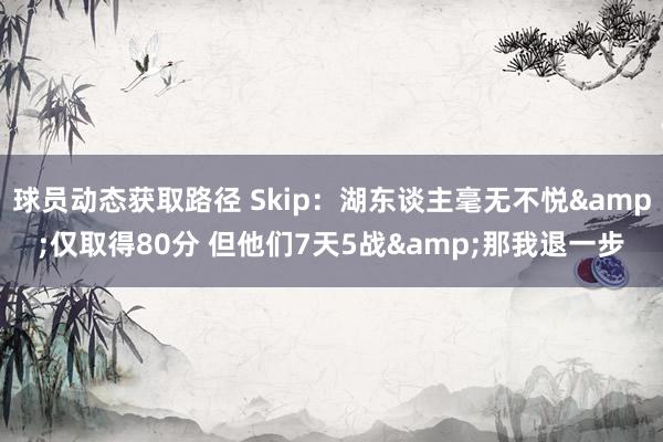 球员动态获取路径 Skip：湖东谈主毫无不悦&仅取得80分 但他们7天5战&那我退一步