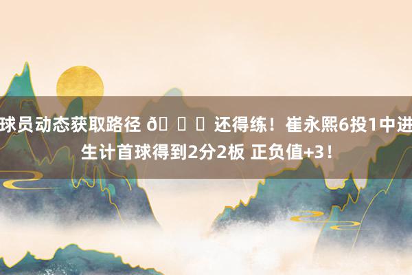 球员动态获取路径 👏还得练！崔永熙6投1中进生计首球得到2分2板 正负值+3！