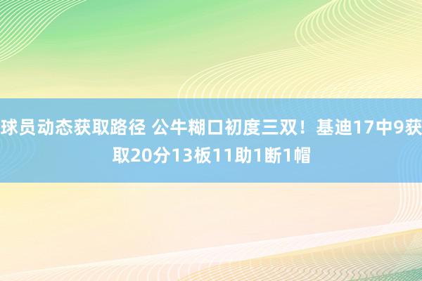 球员动态获取路径 公牛糊口初度三双！基迪17中9获取20分13板11助1断1帽