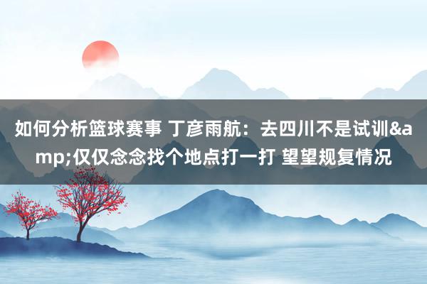 如何分析篮球赛事 丁彦雨航：去四川不是试训&仅仅念念找个地点打一打 望望规复情况