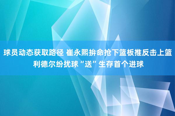 球员动态获取路径 崔永熙拚命抢下篮板推反击上篮 利德尔纷扰球“送”生存首个进球