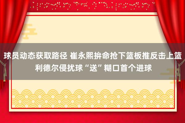 球员动态获取路径 崔永熙拚命抢下篮板推反击上篮 利德尔侵扰球“送”糊口首个进球