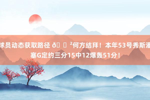 球员动态获取路径 😲何方结拜！本年53号秀斯潘塞G定约三分15中12爆轰51分！