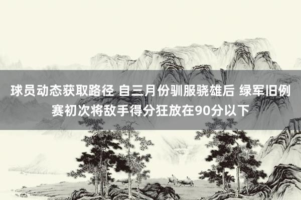 球员动态获取路径 自三月份驯服骁雄后 绿军旧例赛初次将敌手得分狂放在90分以下