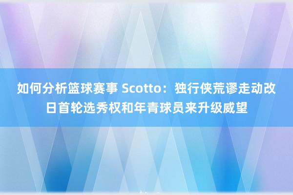 如何分析篮球赛事 Scotto：独行侠荒谬走动改日首轮选秀权和年青球员来升级威望