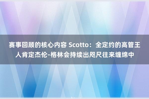 赛事回顾的核心内容 Scotto：全定约的高管王人肯定杰伦-格林会持续出咫尺往来缠绵中