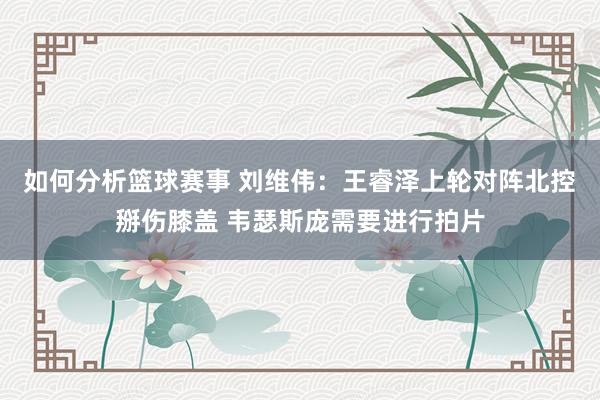 如何分析篮球赛事 刘维伟：王睿泽上轮对阵北控掰伤膝盖 韦瑟斯庞需要进行拍片