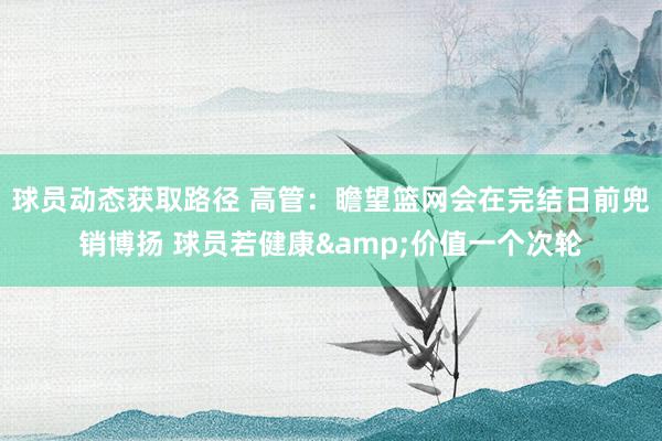 球员动态获取路径 高管：瞻望篮网会在完结日前兜销博扬 球员若健康&价值一个次轮