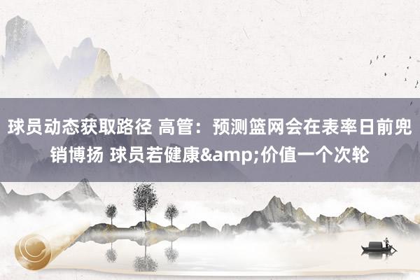 球员动态获取路径 高管：预测篮网会在表率日前兜销博扬 球员若健康&价值一个次轮