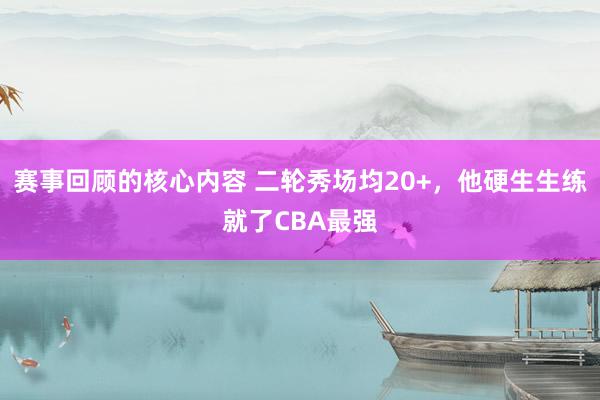 赛事回顾的核心内容 二轮秀场均20+，他硬生生练就了CBA最强