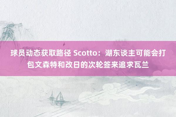 球员动态获取路径 Scotto：湖东谈主可能会打包文森特和改日的次轮签来追求瓦兰