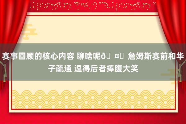 赛事回顾的核心内容 聊啥呢🤔詹姆斯赛前和华子疏通 逗得后者捧腹大笑