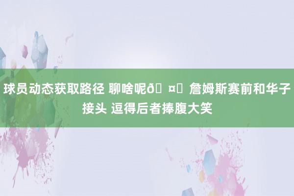 球员动态获取路径 聊啥呢🤔詹姆斯赛前和华子接头 逗得后者捧腹大笑