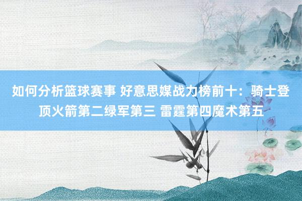 如何分析篮球赛事 好意思媒战力榜前十：骑士登顶火箭第二绿军第三 雷霆第四魔术第五