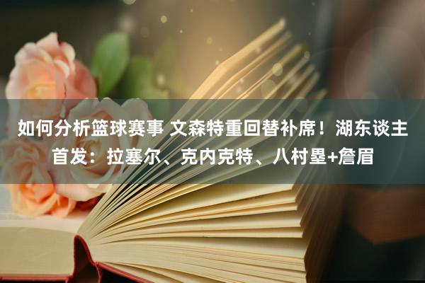 如何分析篮球赛事 文森特重回替补席！湖东谈主首发：拉塞尔、克内克特、八村塁+詹眉