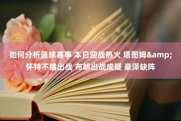 如何分析篮球赛事 本日迎战热火 塔图姆&怀特不错出战 布朗出战成疑 豪泽缺阵