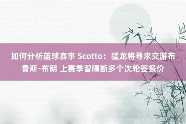 如何分析篮球赛事 Scotto：猛龙将寻求交游布鲁斯-布朗 上赛季曾隔断多个次轮签报价