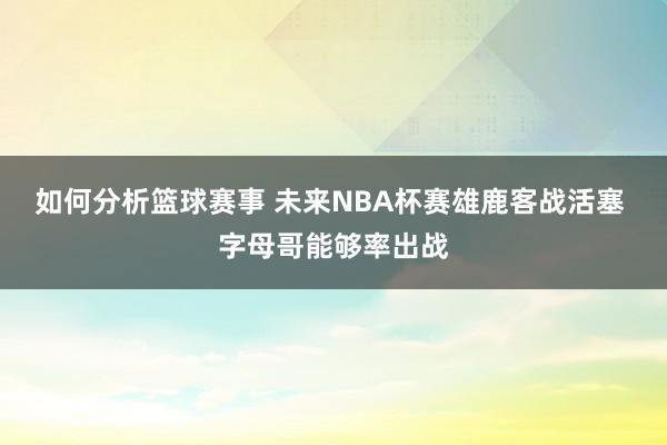 如何分析篮球赛事 未来NBA杯赛雄鹿客战活塞 字母哥能够率出战